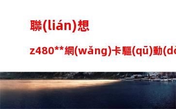 聯(lián)想z480無線網(wǎng)卡驅(qū)動(dòng)：聯(lián)想y470無線網(wǎng)卡驅(qū)動(dòng)